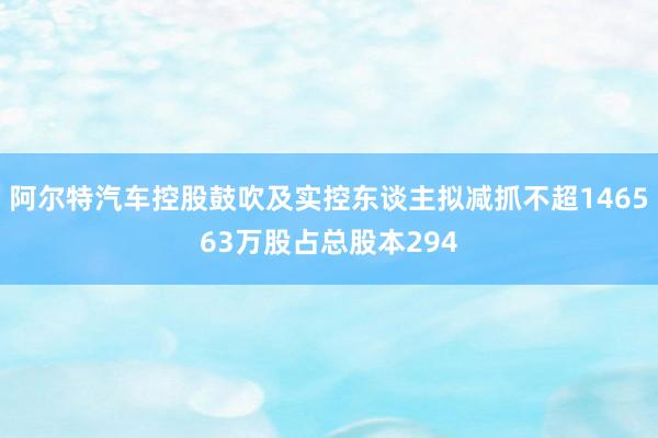 阿尔特汽车控股鼓吹及实控东谈主拟减抓不超146563万股占总股本294