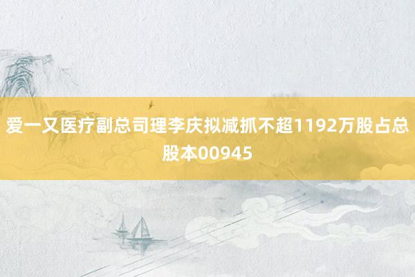 爱一又医疗副总司理李庆拟减抓不超1192万股占总股本00945