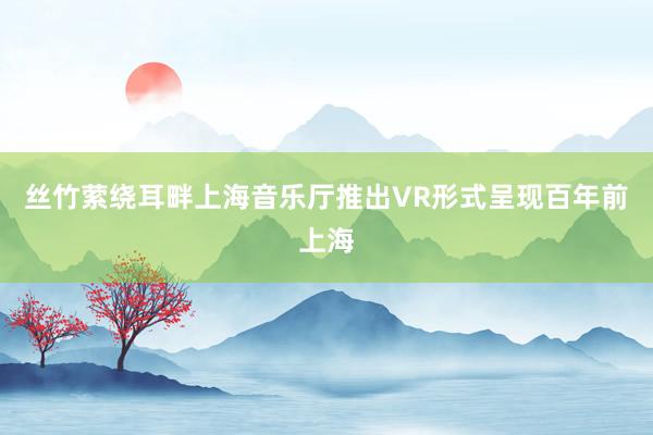 丝竹萦绕耳畔上海音乐厅推出VR形式呈现百年前上海