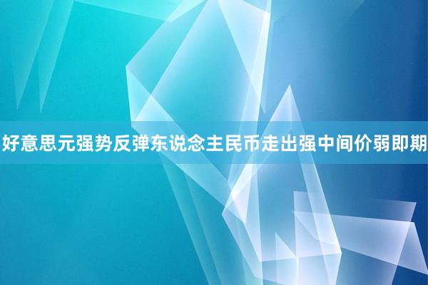 好意思元强势反弹东说念主民币走出强中间价弱即期