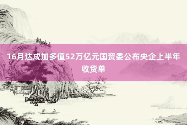 16月达成加多值52万亿元国资委公布央企上半年收货单