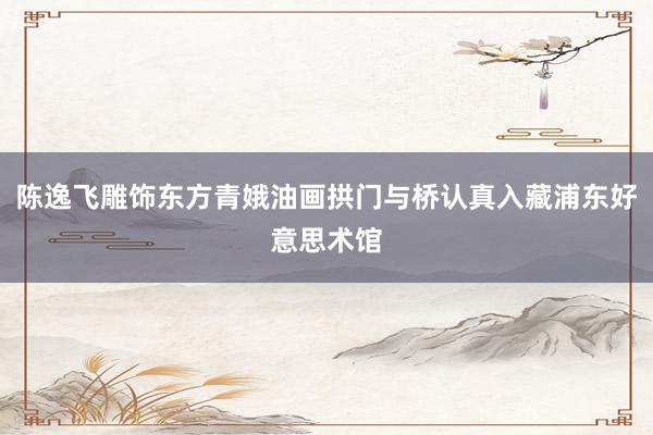 陈逸飞雕饰东方青娥油画拱门与桥认真入藏浦东好意思术馆