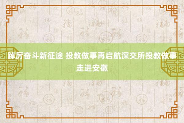 踔厉奋斗新征途 投教做事再启航深交所投教做事走进安徽