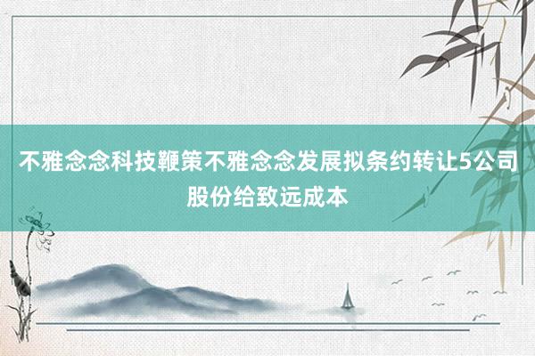 不雅念念科技鞭策不雅念念发展拟条约转让5公司股份给致远成本