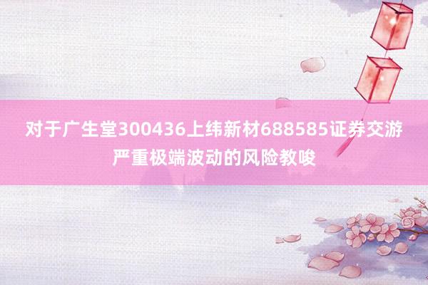 对于广生堂300436上纬新材688585证券交游严重极端波动的风险教唆