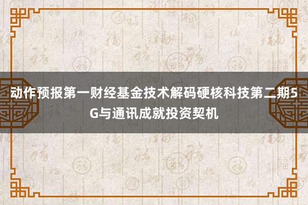 动作预报第一财经基金技术解码硬核科技第二期5G与通讯成就投资契机