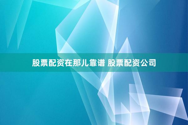 股票配资在那儿靠谱 股票配资公司
