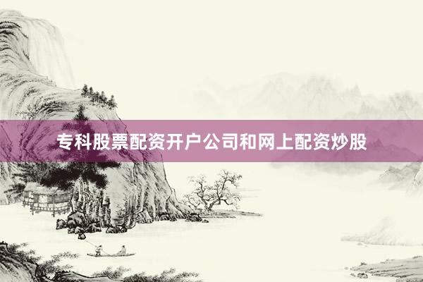专科股票配资开户公司和网上配资炒股