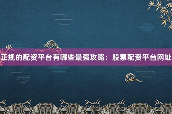 正规的配资平台有哪些最强攻略：股票配资平台网址