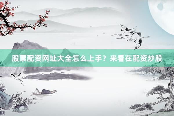 股票配资网址大全怎么上手？来看在配资炒股
