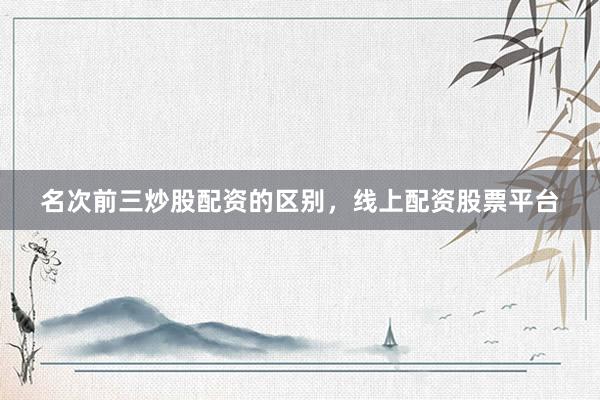 名次前三炒股配资的区别，线上配资股票平台