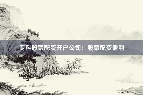 专科股票配资开户公司：股票配资盈利