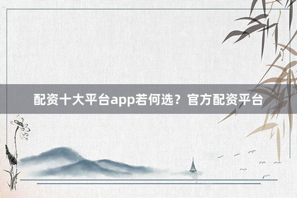配资十大平台app若何选？官方配资平台