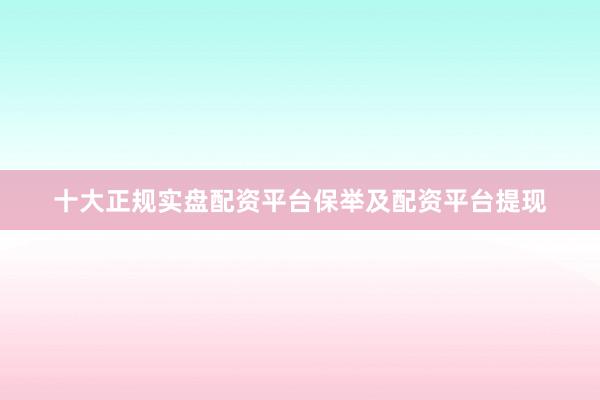 十大正规实盘配资平台保举及配资平台提现