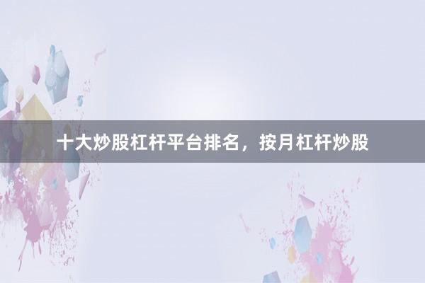 十大炒股杠杆平台排名，按月杠杆炒股