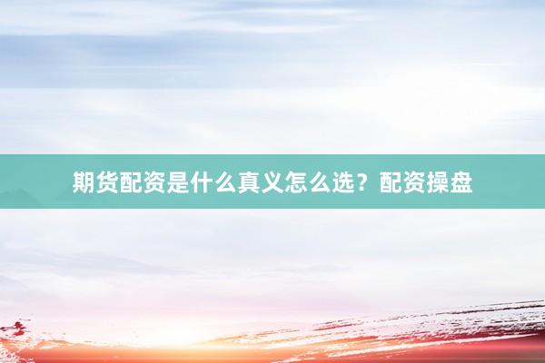 期货配资是什么真义怎么选？配资操盘