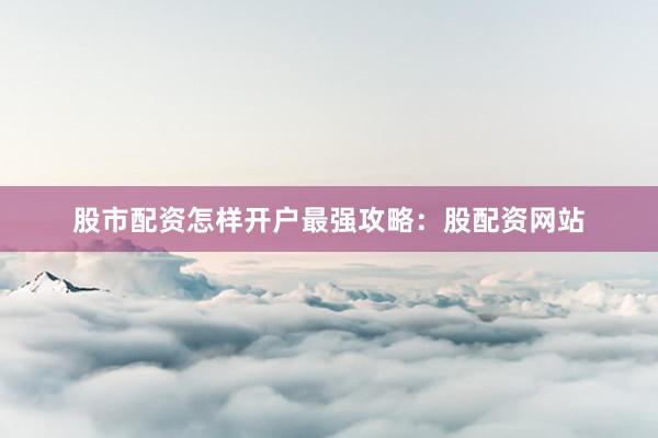 股市配资怎样开户最强攻略：股配资网站