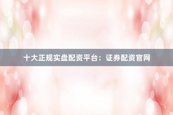 十大正规实盘配资平台：证券配资官网
