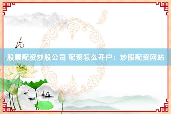 股票配资炒股公司 配资怎么开户：炒股配资网站