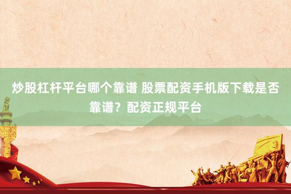 炒股杠杆平台哪个靠谱 股票配资手机版下载是否靠谱？配资正规平台