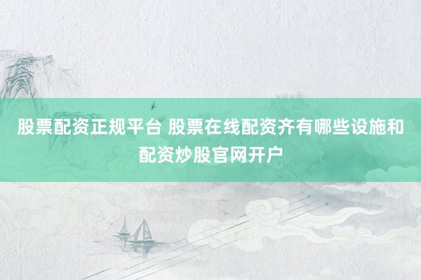 股票配资正规平台 股票在线配资齐有哪些设施和配资炒股官网开户