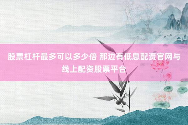 股票杠杆最多可以多少倍 那边有低息配资官网与线上配资股票平台