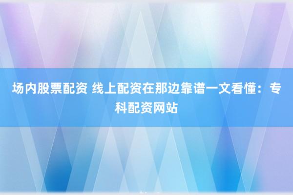 场内股票配资 线上配资在那边靠谱一文看懂：专科配资网站