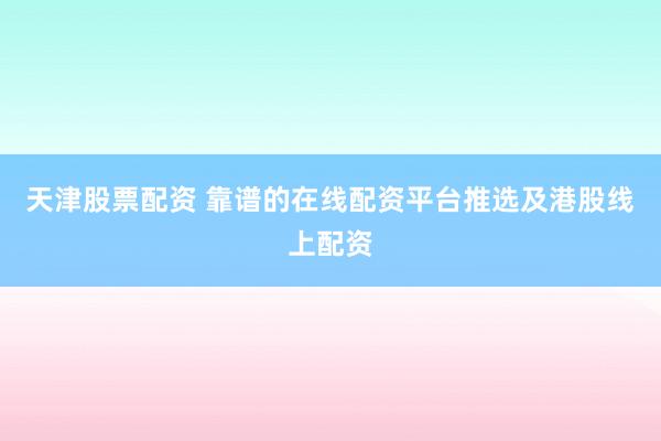 天津股票配资 靠谱的在线配资平台推选及港股线上配资