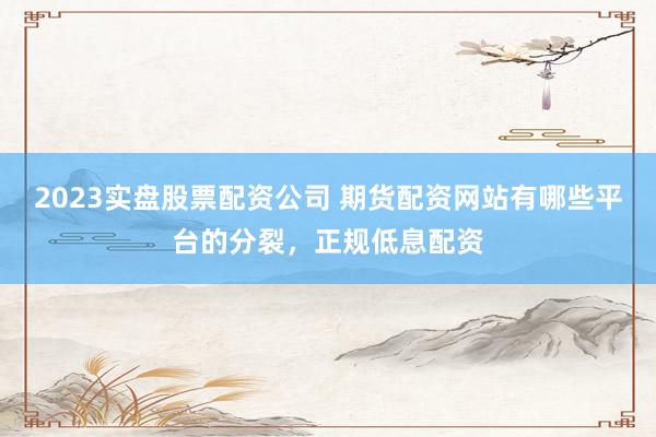 2023实盘股票配资公司 期货配资网站有哪些平台的分裂，正规低息配资