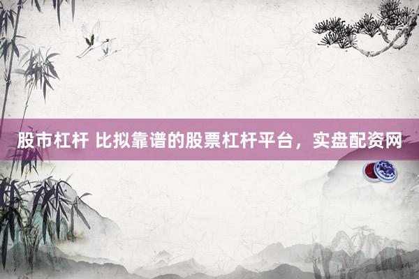 股市杠杆 比拟靠谱的股票杠杆平台，实盘配资网