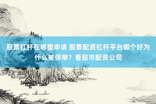 股票杠杆在哪里申请 股票配资杠杆平台哪个好为什么被保举？看股市配资公司