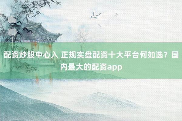 配资炒股中心入 正规实盘配资十大平台何如选？国内最大的配资app