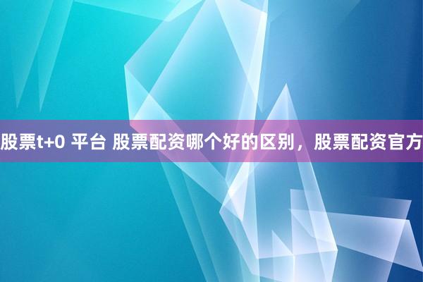 股票t+0 平台 股票配资哪个好的区别，股票配资官方