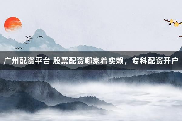广州配资平台 股票配资哪家着实赖，专科配资开户