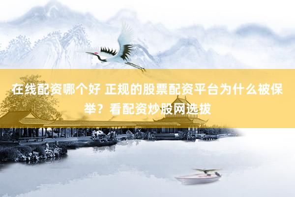 在线配资哪个好 正规的股票配资平台为什么被保举？看配资炒股网选拔