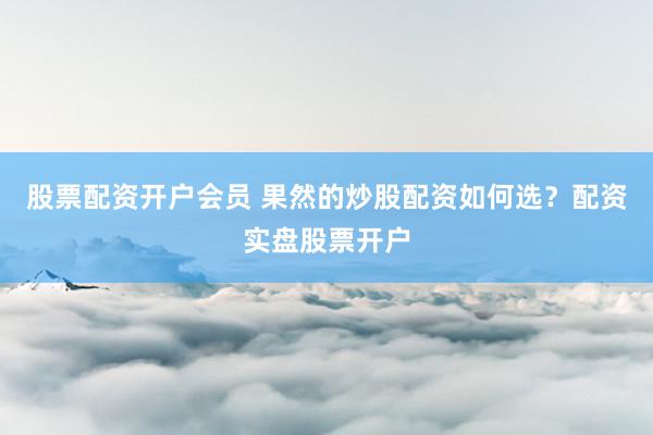 股票配资开户会员 果然的炒股配资如何选？配资实盘股票开户