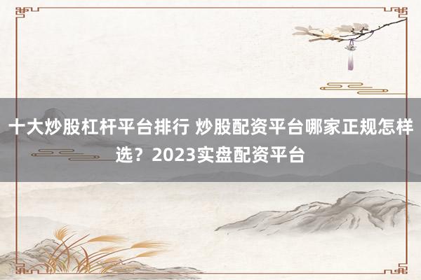 十大炒股杠杆平台排行 炒股配资平台哪家正规怎样选？2023实盘配资平台