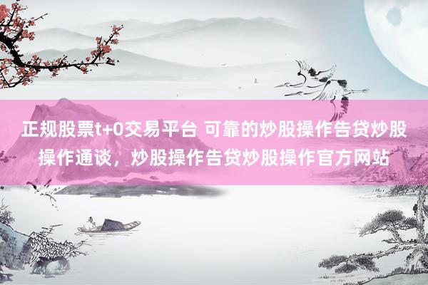 正规股票t+0交易平台 可靠的炒股操作告贷炒股操作通谈，炒股操作告贷炒股操作官方网站