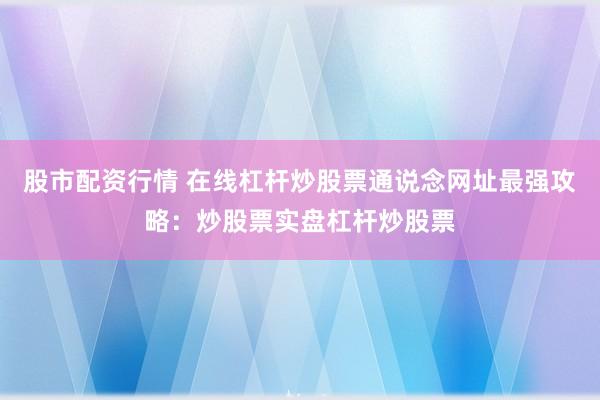 股市配资行情 在线杠杆炒股票通说念网址最强攻略:炒股票实盘杠杆炒股票