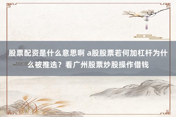 股票配资是什么意思啊 a股股票若何加杠杆为什么被推选？看广州股票炒股操作借钱