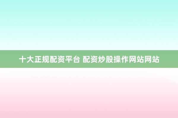 十大正规配资平台 配资炒股操作网站网站