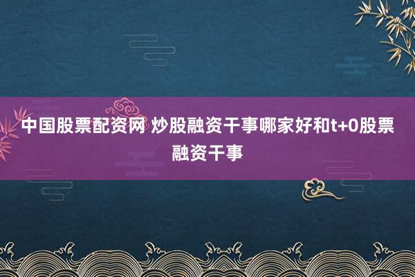 中国股票配资网 炒股融资干事哪家好和t+0股票融资干事