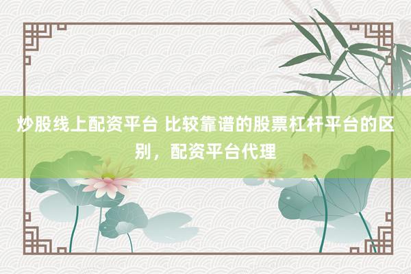 炒股线上配资平台 比较靠谱的股票杠杆平台的区别，配资平台代理