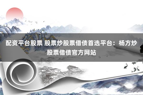 配资平台股票 股票炒股票借债首选平台：杨方炒股票借债官方网站
