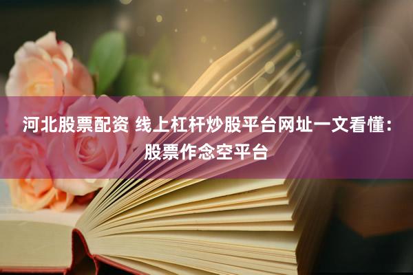 河北股票配资 线上杠杆炒股平台网址一文看懂：股票作念空平台