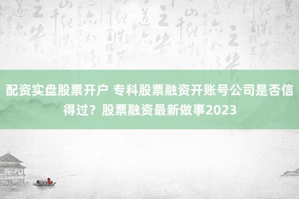 配资实盘股票开户 专科股票融资开账号公司是否信得过？股票融资最新做事2023