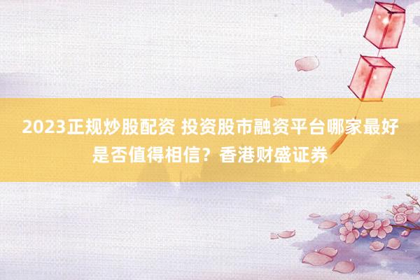 2023正规炒股配资 投资股市融资平台哪家最好是否值得相信？香港财盛证券