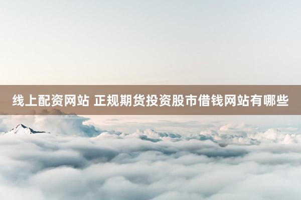 线上配资网站 正规期货投资股市借钱网站有哪些