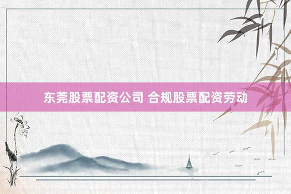 东莞股票配资公司 合规股票配资劳动