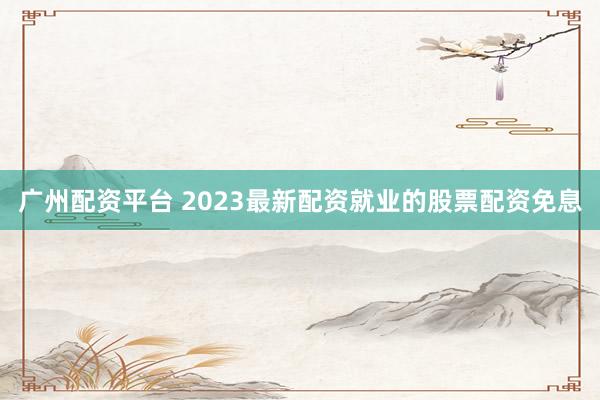广州配资平台 2023最新配资就业的股票配资免息